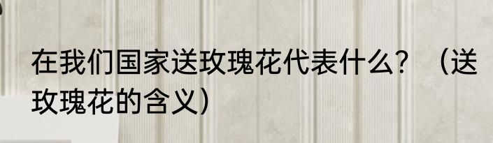 在我们国家送玫瑰花代表什么？（送玫瑰花的含义）