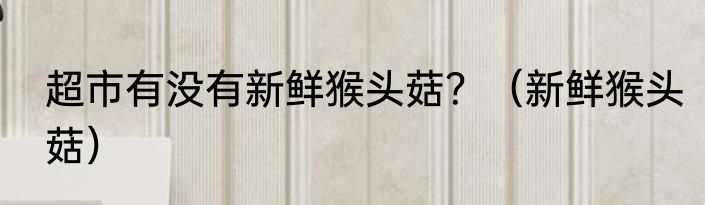 超市有没有新鲜猴头菇？（新鲜猴头菇）