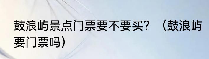 鼓浪屿景点门票要不要买？（鼓浪屿要门票吗）