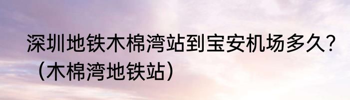 深圳地铁木棉湾站到宝安机场多久？（木棉湾地铁站）