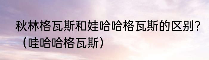 秋林格瓦斯和娃哈哈格瓦斯的区别？（哇哈哈格瓦斯）