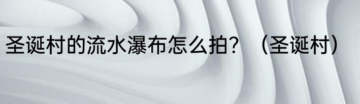 圣诞村的流水瀑布怎么拍？（圣诞村）