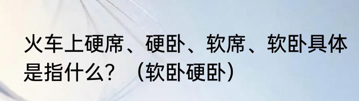 火车上硬席、硬卧、软席、软卧具体是指什么？（软卧硬卧）