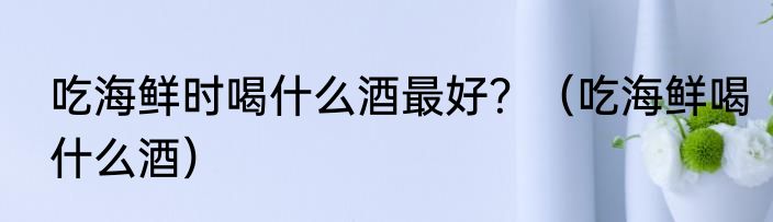 吃海鲜时喝什么酒最好？（吃海鲜喝什么酒）