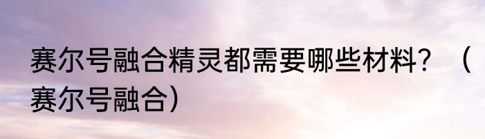 赛尔号融合精灵都需要哪些材料？（赛尔号融合）