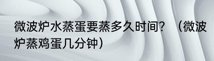 微波炉水蒸蛋要蒸多久时间？（微波炉蒸鸡蛋几分钟）