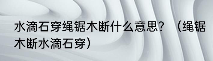 水滴石穿绳锯木断什么意思？（绳锯木断水滴石穿）