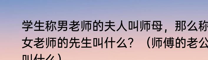 学生称男老师的夫人叫师母，那么称女老师的先生叫什么？（师傅的老公叫什么）