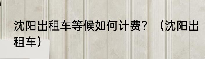 沈阳出租车等候如何计费？（沈阳出租车）