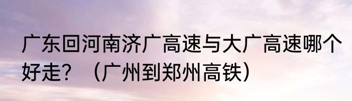 广东回河南济广高速与大广高速哪个好走？（广州到郑州高铁）