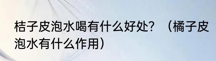 桔子皮泡水喝有什么好处？（橘子皮泡水有什么作用）