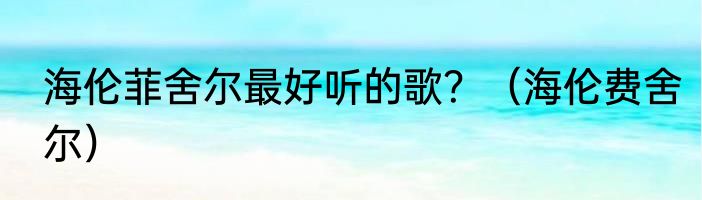 海伦菲舍尔最好听的歌？（海伦费舍尔）