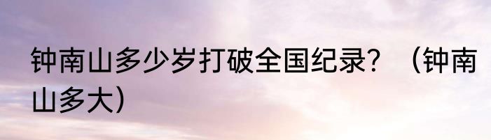 钟南山多少岁打破全国纪录？（钟南山多大）