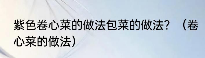 紫色卷心菜的做法包菜的做法？（卷心菜的做法）