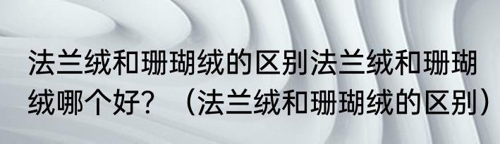 法兰绒和珊瑚绒的区别法兰绒和珊瑚绒哪个好？（法兰绒和珊瑚绒的区别）