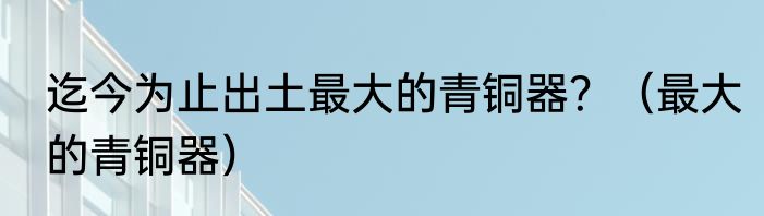 迄今为止出土最大的青铜器？（最大的青铜器）