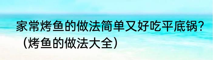 家常烤鱼的做法简单又好吃平底锅？（烤鱼的做法大全）