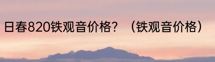 日春820铁观音价格？（铁观音价格）