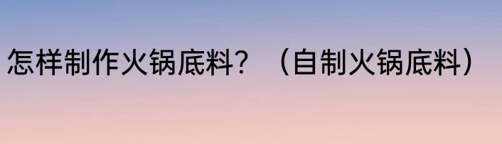 怎样制作火锅底料？（自制火锅底料）
