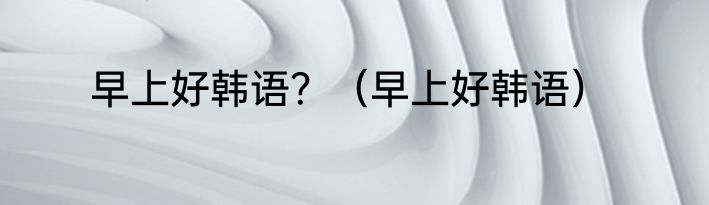早上好韩语？（早上好韩语）