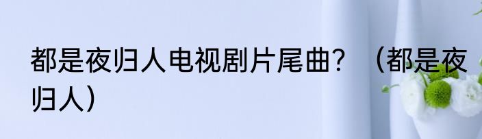 都是夜归人电视剧片尾曲？（都是夜归人）