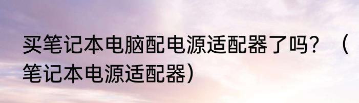 买笔记本电脑配电源适配器了吗？（笔记本电源适配器）