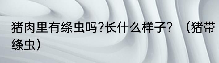 猪肉里有绦虫吗?长什么样子？（猪带绦虫）