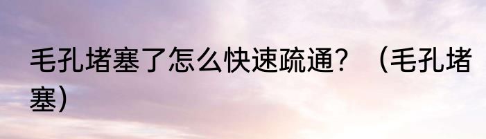 毛孔堵塞了怎么快速疏通？（毛孔堵塞）