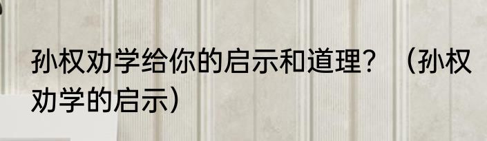 孙权劝学给你的启示和道理？（孙权劝学的启示）