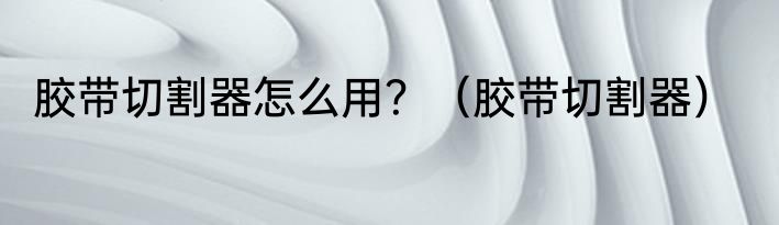 胶带切割器怎么用？（胶带切割器）