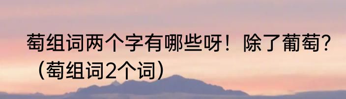 萄组词两个字有哪些呀！除了葡萄？（萄组词2个词）