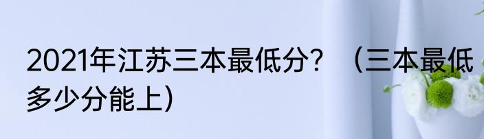 2021年江苏三本最低分？（三本最低多少分能上）