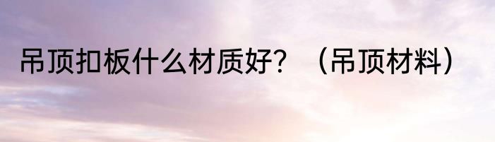 吊顶扣板什么材质好？（吊顶材料）