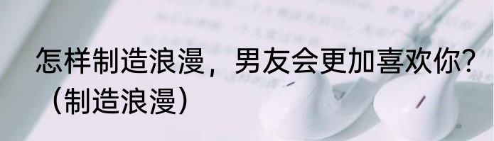 怎样制造浪漫，男友会更加喜欢你？（制造浪漫）