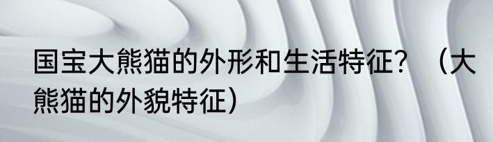 国宝大熊猫的外形和生活特征？（大熊猫的外貌特征）
