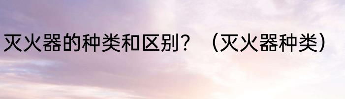 灭火器的种类和区别？（灭火器种类）