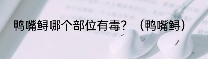鸭嘴鲟哪个部位有毒？（鸭嘴鲟）