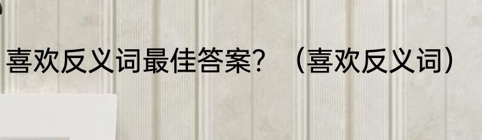 喜欢反义词最佳答案？（喜欢反义词）
