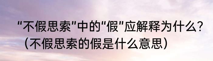 “不假思索”中的“假”应解释为什么？（不假思索的假是什么意思）