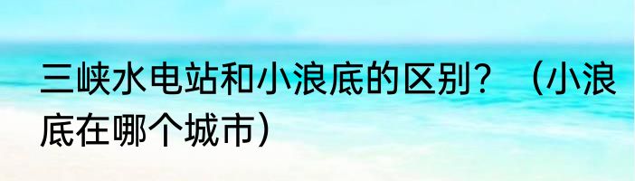 三峡水电站和小浪底的区别？（小浪底在哪个城市）