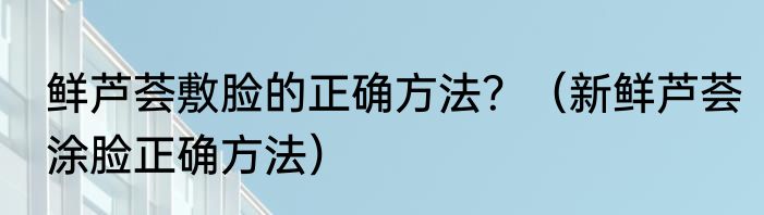 鲜芦荟敷脸的正确方法？（新鲜芦荟涂脸正确方法）
