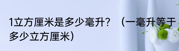 1立方厘米是多少毫升？（一毫升等于多少立方厘米）