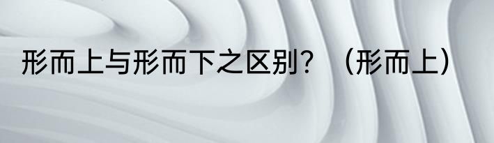形而上与形而下之区别？（形而上）