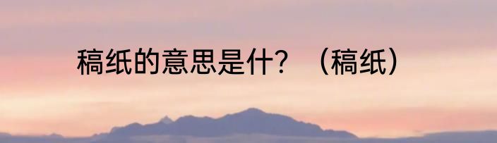 稿纸的意思是什？（稿纸）