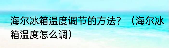 海尔冰箱温度调节的方法？（海尔冰箱温度怎么调）