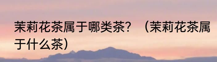 茉莉花茶属于哪类茶？（茉莉花茶属于什么茶）