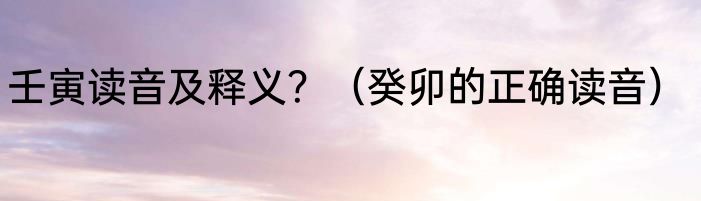 壬寅读音及释义？（癸卯的正确读音）