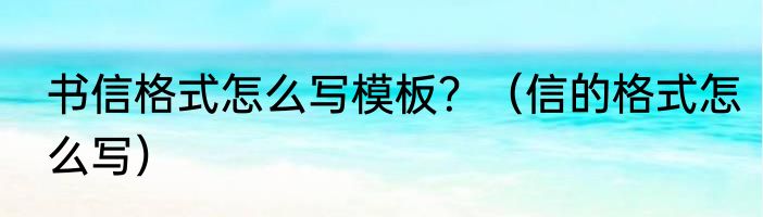 书信格式怎么写模板？（信的格式怎么写）