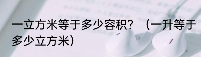 一立方米等于多少容积？（一升等于多少立方米）