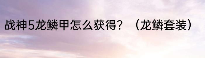 战神5龙鳞甲怎么获得？（龙鳞套装）